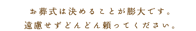 お葬式は決めることが膨大にあり、どなたにとっても大変なことです。遠慮せずどんどん頼ってください。