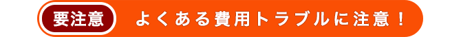 よくある費用トラブルに注意！