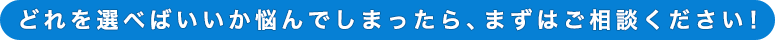 どれを選べばいいか悩んでしまったら、まずはご相談ください！