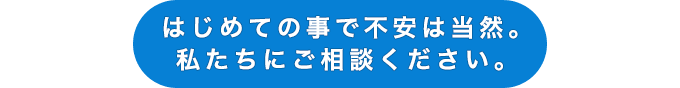 はじめての事で不安は当然。私たちにご相談ください。