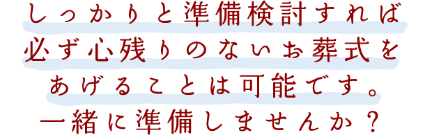 しっかりと準備検討すれば必ず心残りのないお葬式を
あげることは可能です。一緒にご準備しませんか？