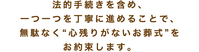 法的手続きを含め、一つ一つを丁寧に進めることで、無駄なく“心残りがないお葬式”を お約束します。