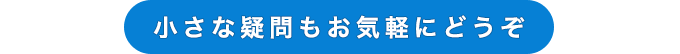 小さな疑問もお気軽にどうぞ