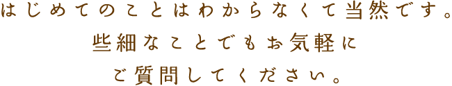 はじめてのことはわからなくて当然です。些細なことでもお気軽にご質問してください。