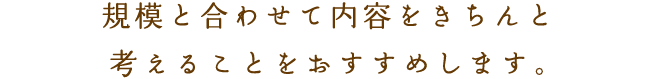 規模と合わせて内容をきちんと
考えることをおすすめします。