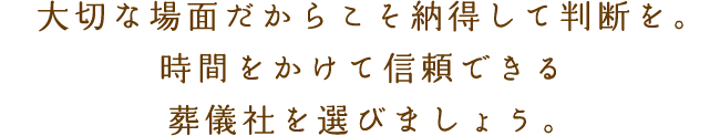 大切な場面だからこそ納得して判断を。時間をかけて信頼できる葬儀社を選びましょう。
