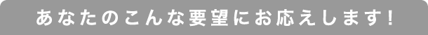 あなたのこんな要望にお応えします！