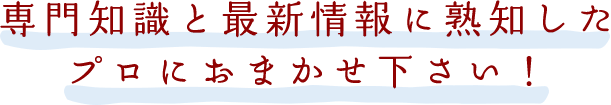 専門知識と最新情報に熟知したプロにおまかせ下さい！