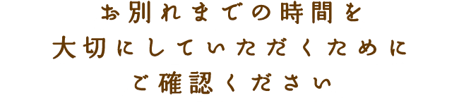 お別れまでの時間を大切にしていただくためにご確認ください
