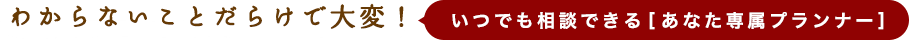 わからないことだらけで大変！いつでも相談できる[あなた専属プランナー]